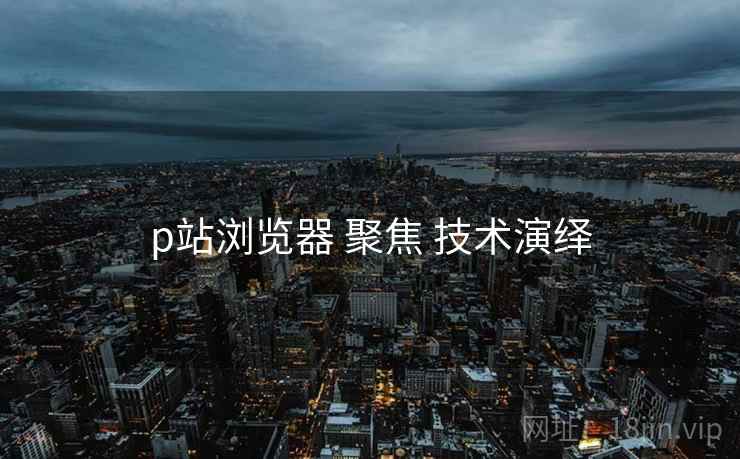 p站浏览器 聚焦 技术演绎
