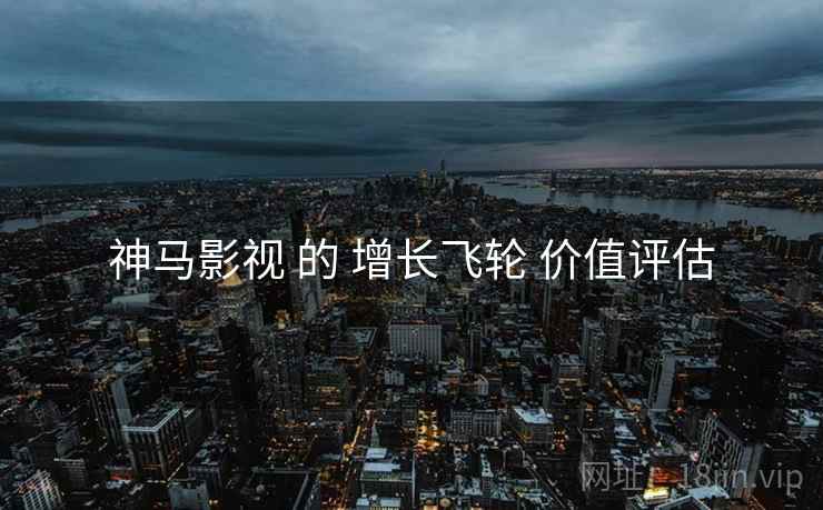 神马影视 的 增长飞轮 价值评估