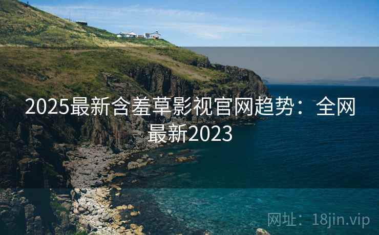 2025最新含羞草影视官网趋势：全网最新2023