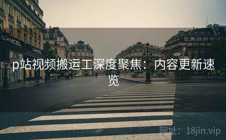 p站视频搬运工深度聚焦：内容更新速览