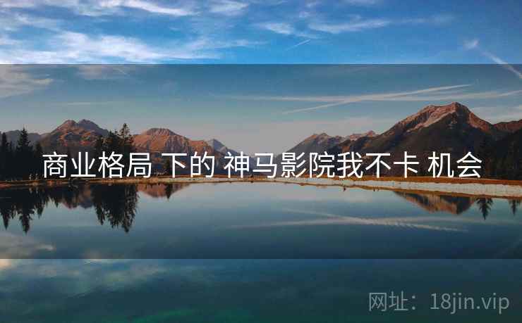 商业格局 下的 神马影院我不卡 机会